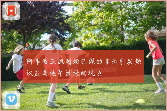 阿韦洛亚讽刺姆巴佩的言论引发热议应是他早该说的观点