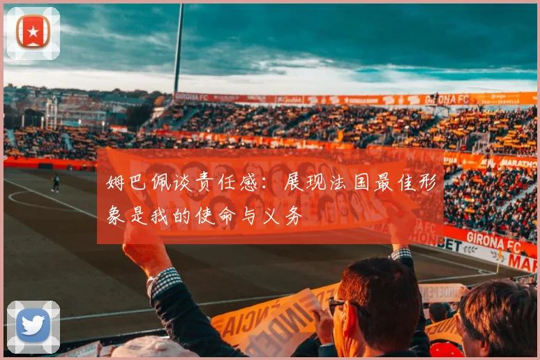 姆巴佩谈责任感：展现法国最佳形象是我的使命与义务