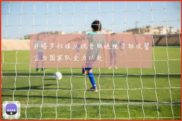 劳塔罗社媒庆祝晋级送绝杀助攻誓言为国家队全力以赴
