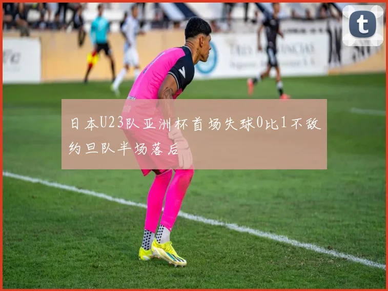 日本U23队亚洲杯首场失球0比1不敌约旦队半场落后