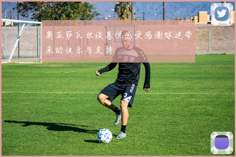 奥亚萨瓦尔谈喜悦感受感谢球迷带来的快乐与支持