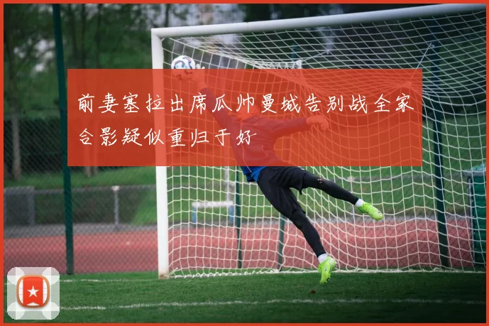 前妻塞拉出席瓜帅曼城告别战全家合影疑似重归于好