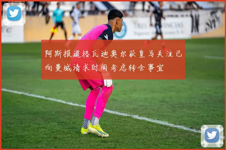 阿斯报道格瓦迪奥尔获皇马关注已向曼城请求时间考虑转会事宜
