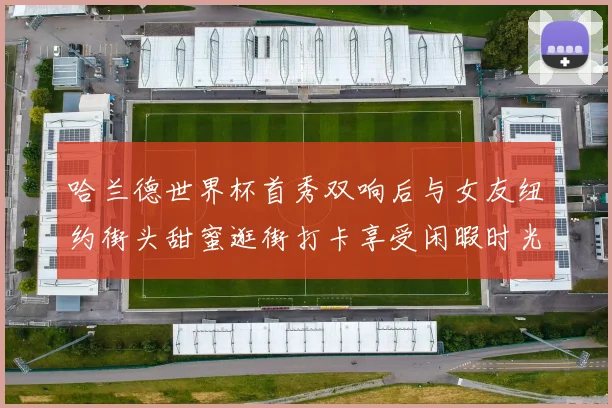 哈兰德世界杯首秀双响后与女友纽约街头甜蜜逛街打卡享受闲暇时光