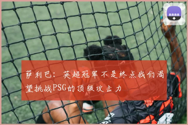 萨利巴：英超冠军不是终点我们渴望挑战PSG的顶级攻击力