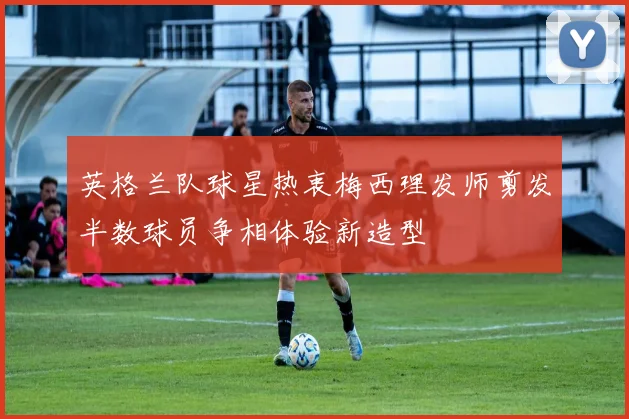 英格兰队球星热衷梅西理发师剪发半数球员争相体验新造型