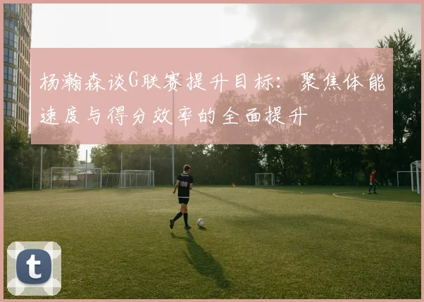 杨瀚森谈G联赛提升目标：聚焦体能速度与得分效率的全面提升