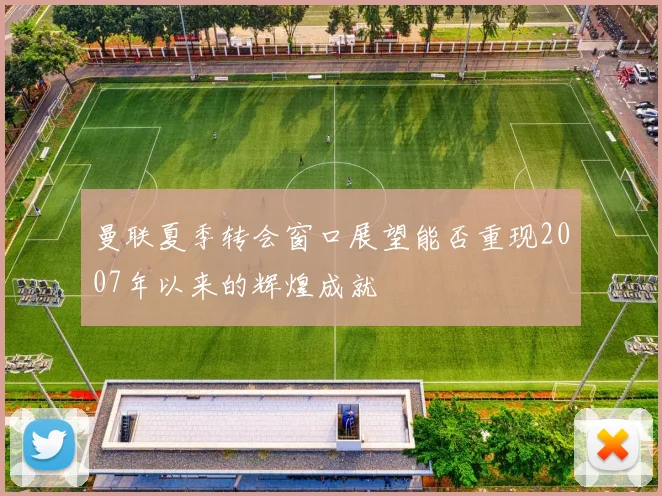 曼联夏季转会窗口展望能否重现2007年以来的辉煌成就