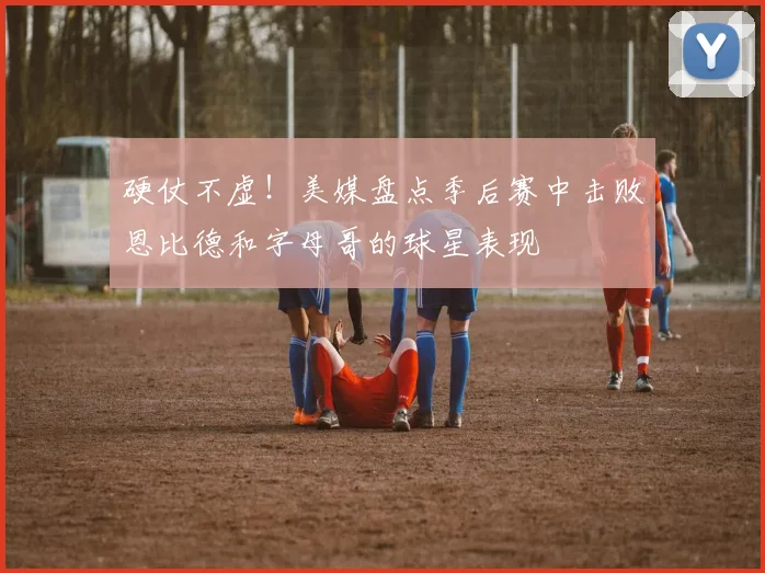 硬仗不虚！美媒盘点季后赛中击败恩比德和字母哥的球星表现