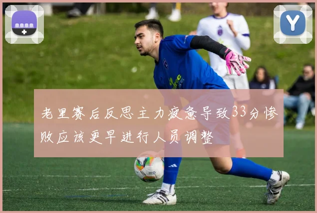 老里赛后反思主力疲惫导致33分惨败应该更早进行人员调整