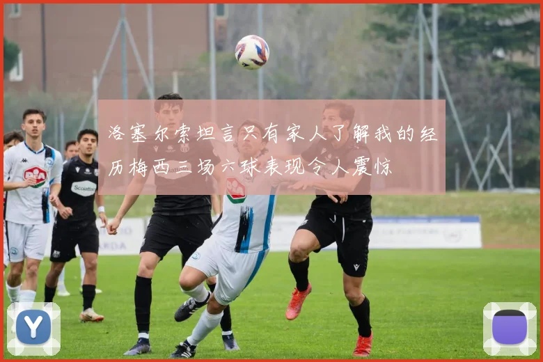 洛塞尔索坦言只有家人了解我的经历梅西三场六球表现令人震惊