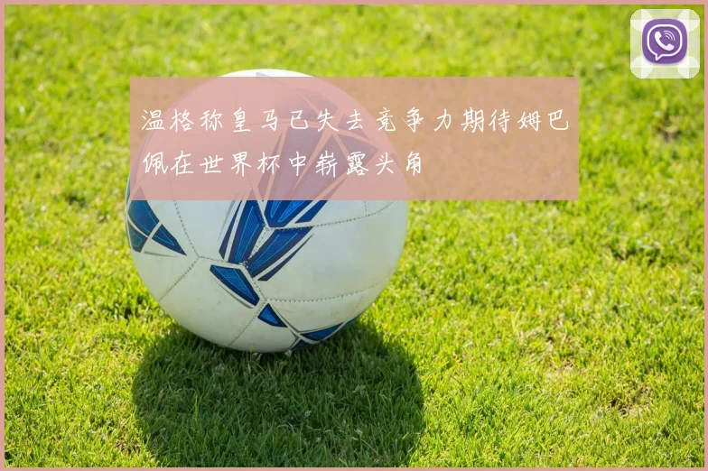 温格称皇马已失去竞争力期待姆巴佩在世界杯中崭露头角