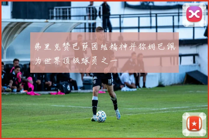 弗里克赞巴萨团结精神并称姆巴佩为世界顶级球员之一