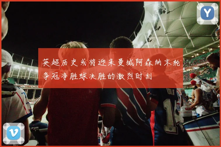 英超历史或将迎来曼城阿森纳末轮争冠净胜球决胜的激烈时刻