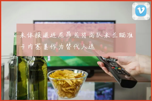 米体报道迈尼昂或将离队米兰瞄准卡内塞基作为替代人选