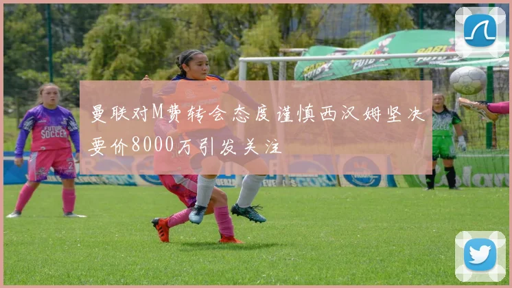 曼联对M费转会态度谨慎西汉姆坚决要价8000万引发关注