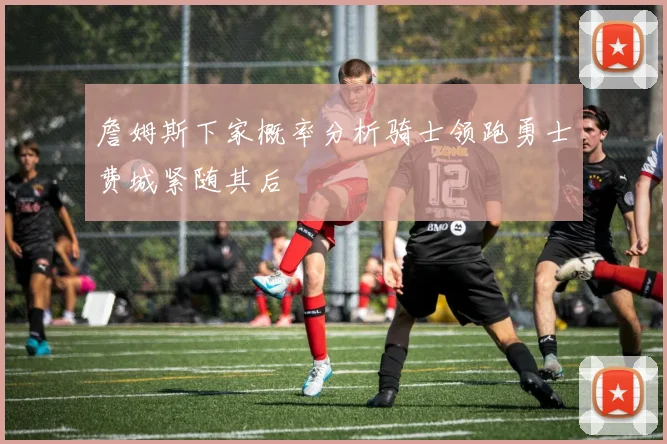 詹姆斯下家概率分析骑士领跑勇士费城紧随其后