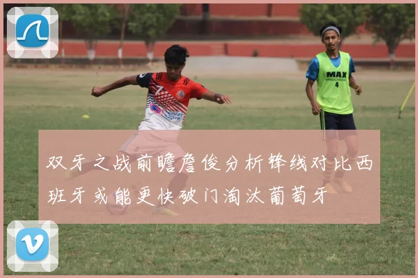 双牙之战前瞻詹俊分析锋线对比西班牙或能更快破门淘汰葡萄牙