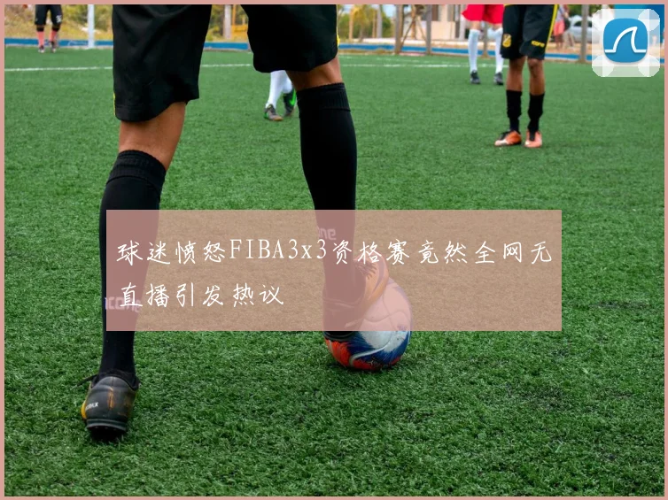 球迷愤怒FIBA3x3资格赛竟然全网无直播引发热议